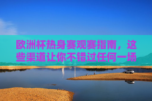 欧洲杯热身赛观赛指南,这些渠道让你不错过任何一场热身较量,欧洲杯热身赛观赛指南,全渠道覆盖,不错过任何一场 欧洲杯热身赛观赛指南,这些渠道让你不错过任何一场热身较量,欧洲杯热身赛观赛指南,全渠道覆盖,不错过任何一场