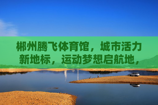 郴州腾飞体育馆，城市活力新地标，运动梦想启航地，郴州腾飞体育馆，城市活力新地标，运动梦想启航地