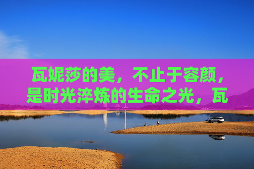 瓦妮莎的美,不止于容颜,是时光淬炼的生命之光,瓦妮莎,时光淬炼的生命之光 瓦妮莎的美,不止于容颜,是时光淬炼的生命之光,瓦妮莎,时光淬炼的生命之光