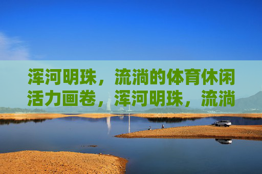 浑河明珠,流淌的体育休闲活力画卷,浑河明珠,流淌的体育休闲活力画卷 浑河明珠,流淌的体育休闲活力画卷,浑河明珠,流淌的体育休闲活力画卷