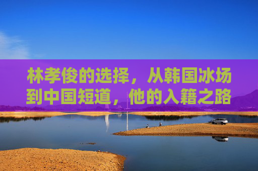 林孝俊的选择,从韩国冰场到中国短道,他的入籍之路,林孝俊,从韩国冰场到中国短道的入籍之路 林孝俊的选择,从韩国冰场到中国短道,他的入籍之路,林孝俊,从韩国冰场到中国短道的入籍之路