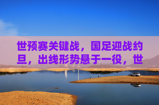 世预赛关键战，国足迎战约旦，出线形势悬于一役，世预赛生死战，国足对阵约旦，出线悬于一役