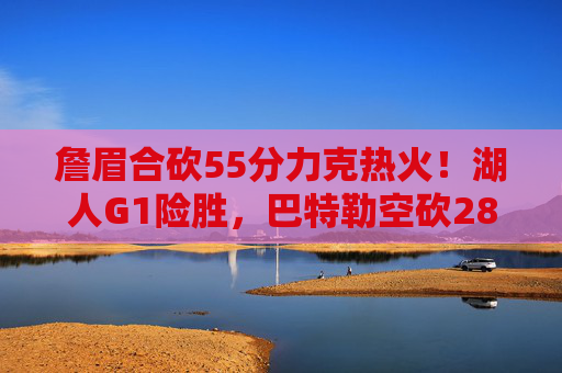 詹眉合砍55分力克热火！湖人G1险胜，巴特勒空砍28分，系列赛拉开战幕，詹眉合砍55分，湖人G1险胜热火，巴特勒空砍28分