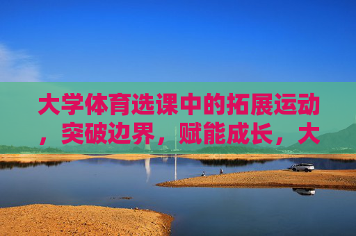 大学体育选课中的拓展运动,突破边界,赋能成长,大学体育拓展运动,突破边界,赋能成长 大学体育选课中的拓展运动,突破边界,赋能成长,大学体育拓展运动,突破边界,赋能成长