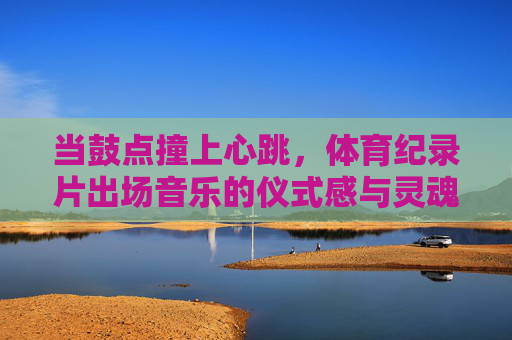 当鼓点撞上心跳,体育纪录片出场音乐的仪式感与灵魂共鸣,鼓点撞心跳,体育纪录片出场音乐的仪式感与灵魂共鸣 当鼓点撞上心跳,体育纪录片出场音乐的仪式感与灵魂共鸣,鼓点撞心跳,体育纪录片出场音乐的仪式感与灵魂共鸣