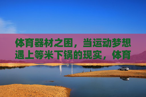 体育器材之困,当运动梦想遇上等米下锅的现实,体育器材之困,运动梦想的现实考验 体育器材之困,当运动梦想遇上等米下锅的现实,体育器材之困,运动梦想的现实考验