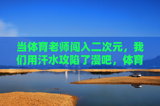 当体育老师闯入二次元,我们用汗水攻陷了漫吧,体育老师用汗水攻陷二次元漫吧 当体育老师闯入二次元,我们用汗水攻陷了漫吧,体育老师用汗水攻陷二次元漫吧