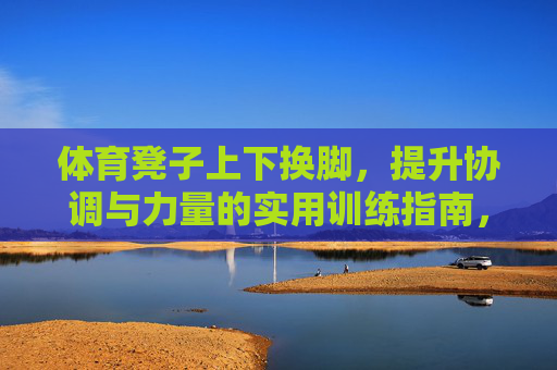 体育凳子上下换脚,提升协调与力量的实用训练指南,凳子上下换脚训练,提升协调与力量的实用指南 体育凳子上下换脚,提升协调与力量的实用训练指南,凳子上下换脚训练,提升协调与力量的实用指南