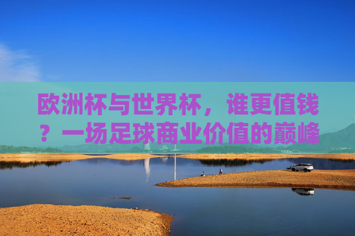 欧洲杯与世界杯，谁更值钱？一场足球商业价值的巅峰对决，欧洲杯VS世界杯，足球商业价值的巅峰对决