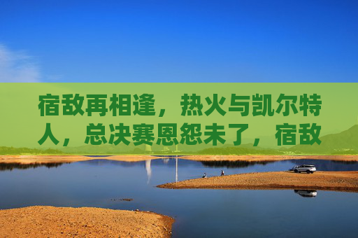 宿敌再相逢,热火与凯尔特人,总决赛恩怨未了,宿敌再相逢!热火与凯尔特人总决赛恩怨未了 宿敌再相逢,热火与凯尔特人,总决赛恩怨未了,宿敌再相逢!热火与凯尔特人总决赛恩怨未了