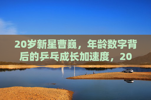 20岁新星曹巍，年龄数字背后的乒乓成长加速度，20岁新星曹巍，年龄数字背后的乒乓成长加速度