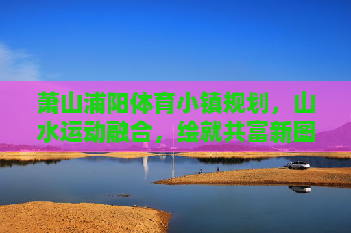 萧山浦阳体育小镇规划，山水运动融合，绘就共富新图景，萧山浦阳体育小镇，山水运动绘就共富新图景