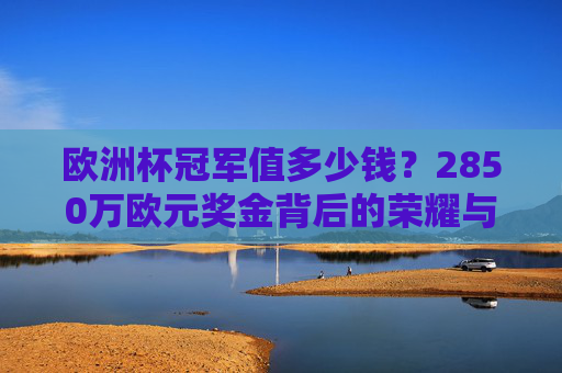 欧洲杯冠军值多少钱?2850万欧元奖金背后的荣耀与账单,欧洲杯冠军值多少钱?2850万欧元奖金背后的荣耀与账单 欧洲杯冠军值多少钱?2850万欧元奖金背后的荣耀与账单,欧洲杯冠军值多少钱?2850万欧元奖金背后的荣耀与账单