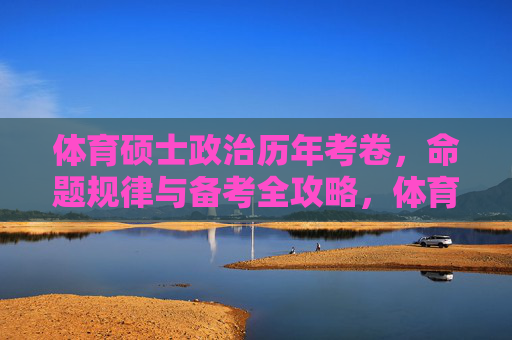 体育硕士政治历年考卷，命题规律与备考全攻略，体育硕士政治，考卷规律与备考全攻略