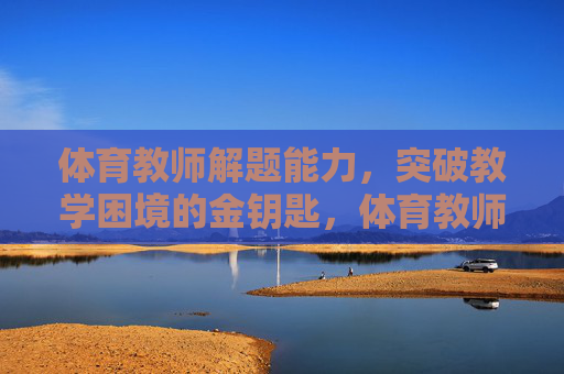 体育教师解题能力，突破教学困境的金钥匙，体育教师解题能力，突破教学困境的金钥匙