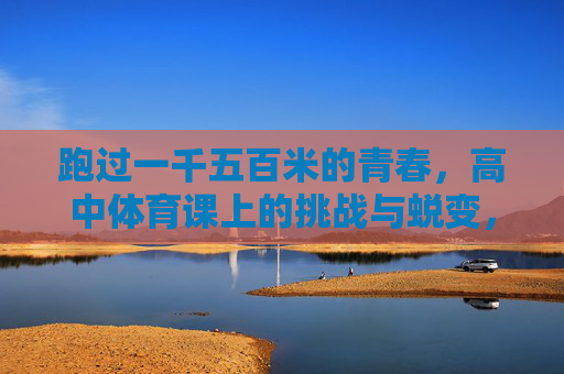 跑过一千五百米的青春，高中体育课上的挑战与蜕变，体育课上的1500米，青春的挑战与蜕变
