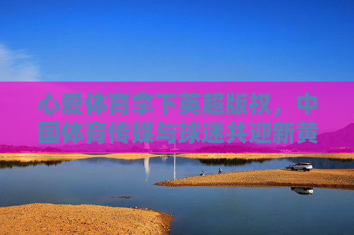 心爱体育拿下英超版权,中国体育传媒与球迷共迎新黄金时代 心爱体育拿下英超版权,中国体育传媒与球迷共迎新黄金时代