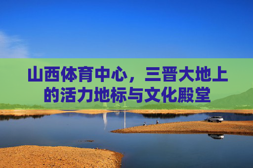 山西体育中心,三晋大地上的活力地标与文化殿堂 山西体育中心,三晋大地上的活力地标与文化殿堂