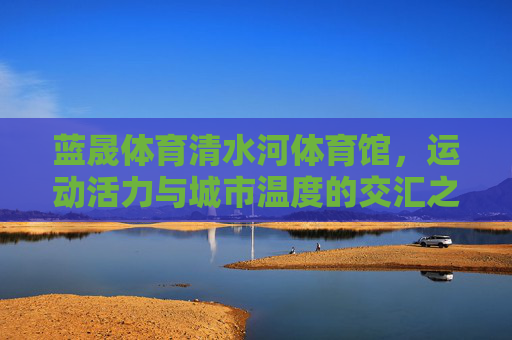 蓝晟体育清水河体育馆,运动活力与城市温度的交汇之地,运动活力与城市温度交汇之地——蓝晟体育清水河体育馆 蓝晟体育清水河体育馆,运动活力与城市温度的交汇之地,运动活力与城市温度交汇之地——蓝晟体育清水河体育馆