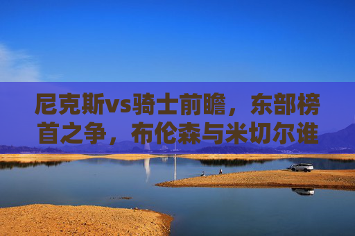 尼克斯vs骑士前瞻，东部榜首之争，布伦森与米切尔谁能带队笑到最后？东部榜首之争，布伦森VS米切尔，谁能带队笑到最后？