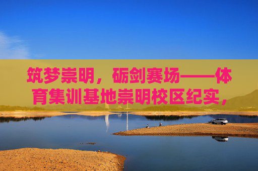 筑梦崇明,砺剑赛场——体育集训基地崇明校区纪实,筑梦崇明,砺剑赛场——体育集训基地纪实 筑梦崇明,砺剑赛场——体育集训基地崇明校区纪实,筑梦崇明,砺剑赛场——体育集训基地纪实