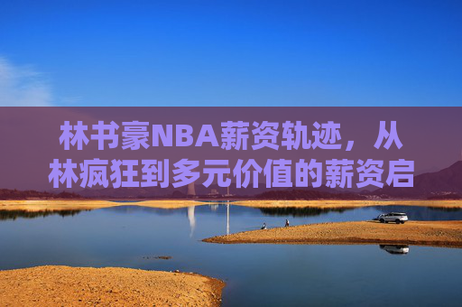 林书豪NBA薪资轨迹,从林疯狂到多元价值的薪资启示,林书豪NBA薪资轨迹,从林疯狂到多元价值的启示 林书豪NBA薪资轨迹,从林疯狂到多元价值的薪资启示,林书豪NBA薪资轨迹,从林疯狂到多元价值的启示