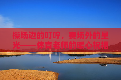 操场边的叮咛，赛场外的星光——体育老师的暖心祝福语，操场叮咛赛场光，体育老师暖心寄语