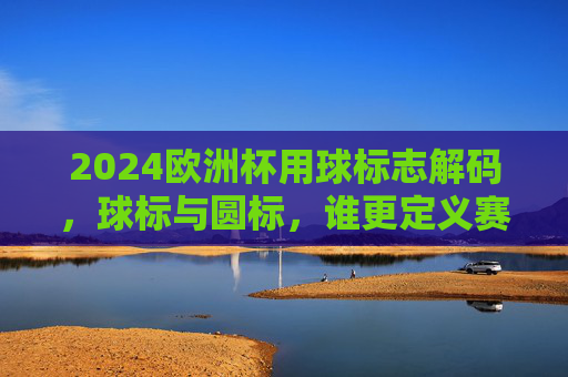 2024欧洲杯用球标志解码，球标与圆标，谁更定义赛场灵魂？2024欧洲杯用球标志解码，球标与圆标，谁定义赛场灵魂？