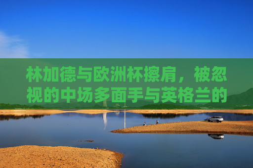 林加德与欧洲杯擦肩,被忽视的中场多面手与英格兰的战术谜题,林加德,被忽视的中场多面手与英格兰战术困局 林加德与欧洲杯擦肩,被忽视的中场多面手与英格兰的战术谜题,林加德,被忽视的中场多面手与英格兰战术困局