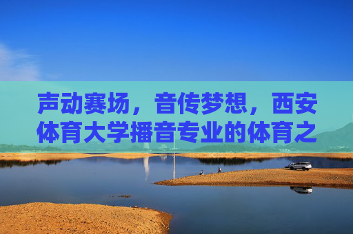 声动赛场，音传梦想，西安体育大学播音专业的体育之声与青春力量，体育之声传梦想，青春力量响赛场