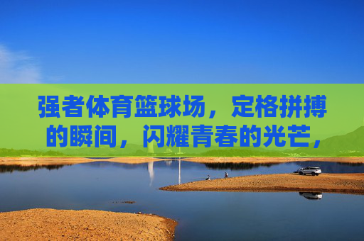 强者体育篮球场,定格拼搏的瞬间,闪耀青春的光芒,强者体育篮球场,定格拼搏瞬间,闪耀青春光芒 强者体育篮球场,定格拼搏的瞬间,闪耀青春的光芒,强者体育篮球场,定格拼搏瞬间,闪耀青春光芒