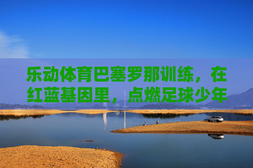 乐动体育巴塞罗那训练,在红蓝基因里,点燃足球少年的热血与梦想,乐动体育巴塞罗那训练,红蓝基因点燃足球少年的热血与梦想 乐动体育巴塞罗那训练,在红蓝基因里,点燃足球少年的热血与梦想,乐动体育巴塞罗那训练,红蓝基因点燃足球少年的热血与梦想