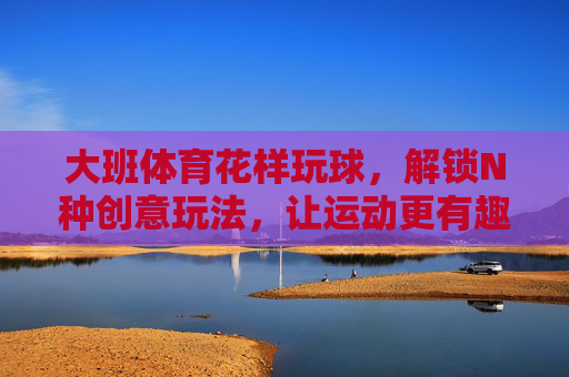大班体育花样玩球,解锁N种创意玩法,让运动更有趣!大班花样玩球,解锁N种创意玩法,让运动趣不停! 大班体育花样玩球,解锁N种创意玩法,让运动更有趣!大班花样玩球,解锁N种创意玩法,让运动趣不停!