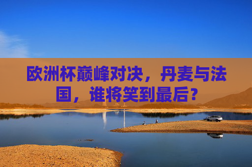 欧洲杯巅峰对决,丹麦与法国,谁将笑到最后? 欧洲杯巅峰对决,丹麦与法国,谁将笑到最后?