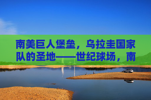 南美巨人堡垒,乌拉圭国家队的圣地——世纪球场,南美巨人堡垒,乌拉圭国家队的圣地世纪球场 南美巨人堡垒,乌拉圭国家队的圣地——世纪球场,南美巨人堡垒,乌拉圭国家队的圣地世纪球场