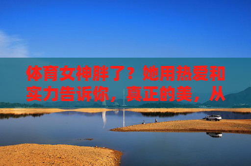 体育女神胖了?她用热爱和实力告诉你,真正的美,从不被体重定义,体育女神用热爱实力告诉你,真正的美,从不被体重定义 体育女神胖了?她用热爱和实力告诉你,真正的美,从不被体重定义,体育女神用热爱实力告诉你,真正的美,从不被体重定义