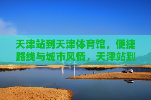 天津站到天津体育馆,便捷路线与城市风情,天津站到天津体育馆,便捷路线与城市风情 天津站到天津体育馆,便捷路线与城市风情,天津站到天津体育馆,便捷路线与城市风情