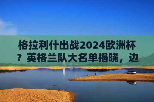 格拉利什出战2024欧洲杯?英格兰队大名单揭晓,边路快马强势入选!格拉利什入选英格兰2024欧洲杯大名单 边路快马强势在列 格拉利什出战2024欧洲杯?英格兰队大名单揭晓,边路快马强势入选!格拉利什入选英格兰2024欧洲杯大名单 边路快马强势在列