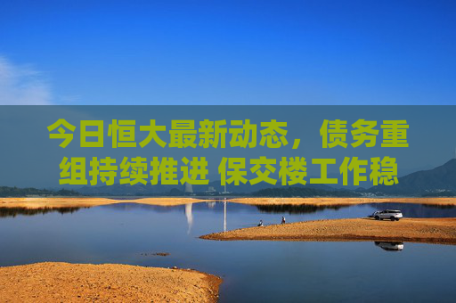 今日恒大最新动态，债务重组持续推进 保交楼工作稳步推进，恒大债务重组与保交楼工作稳步推进