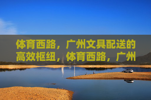 体育西路,广州文具配送的高效枢纽,体育西路,广州文具配送高效枢纽 体育西路,广州文具配送的高效枢纽,体育西路,广州文具配送高效枢纽