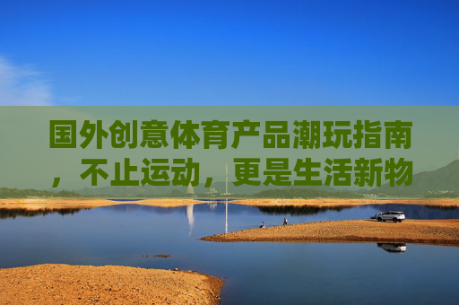国外创意体育产品潮玩指南,不止运动,更是生活新物种,国外创意体育潮玩,运动之外的生活新物种 国外创意体育产品潮玩指南,不止运动,更是生活新物种,国外创意体育潮玩,运动之外的生活新物种