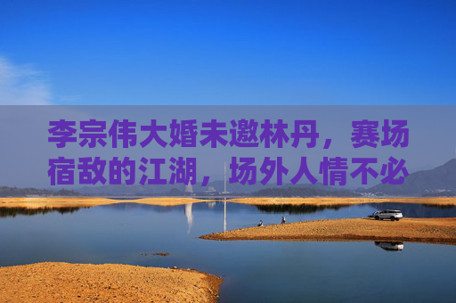 李宗伟大婚未邀林丹,赛场宿敌的江湖,场外人情不必强融,宿敌场外情,大婚未邀不必强融 李宗伟大婚未邀林丹,赛场宿敌的江湖,场外人情不必强融,宿敌场外情,大婚未邀不必强融