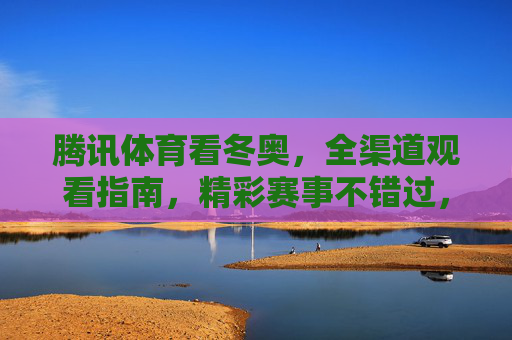 腾讯体育看冬奥，全渠道观看指南，精彩赛事不错过，腾讯体育冬奥全渠道观看指南，精彩赛事不错过