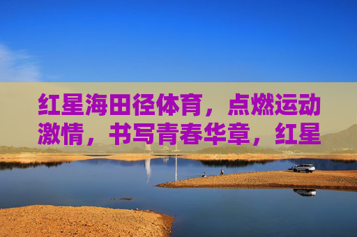 红星海田径体育，点燃运动激情，书写青春华章，红星海田径体育，点燃运动激情，书写青春华章