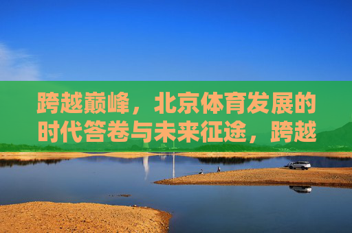 跨越巅峰，北京体育发展的时代答卷与未来征途，跨越巅峰，北京体育的时代答卷与未来征途