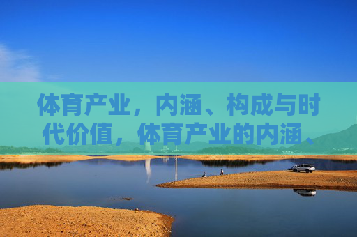体育产业,内涵、构成与时代价值,体育产业的内涵、构成与时代价值 体育产业,内涵、构成与时代价值,体育产业的内涵、构成与时代价值