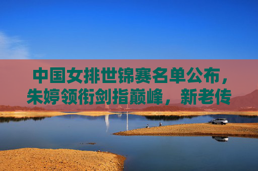 中国女排世锦赛名单公布，朱婷领衔剑指巅峰，新老传承再启征程，朱婷领衔中国女排世锦赛名单 新老传承剑指巅峰