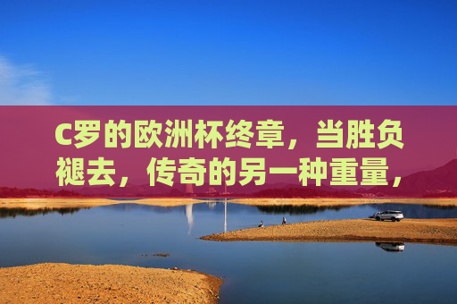 C罗的欧洲杯终章，当胜负褪去，传奇的另一种重量，C罗欧洲杯终章，胜负褪去，传奇的另一种重量