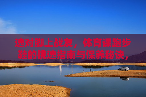 选对脚上战友,体育课跑步鞋的挑选指南与保养秘诀,选对脚上战友,体育课跑步鞋挑选与保养指南 选对脚上战友,体育课跑步鞋的挑选指南与保养秘诀,选对脚上战友,体育课跑步鞋挑选与保养指南