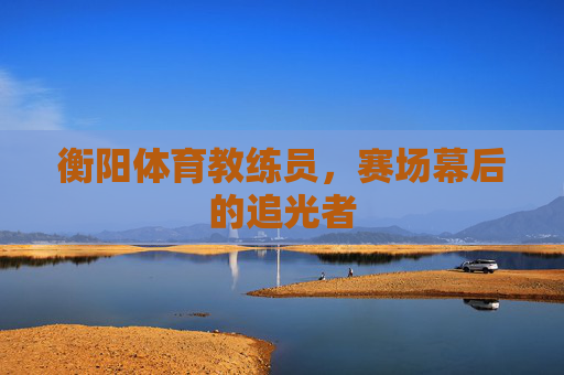 衡阳体育教练员,赛场幕后的追光者 衡阳体育教练员,赛场幕后的追光者